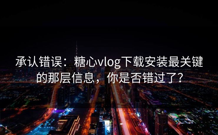 承认错误：糖心vlog下载安装最关键的那层信息，你是否错过了？