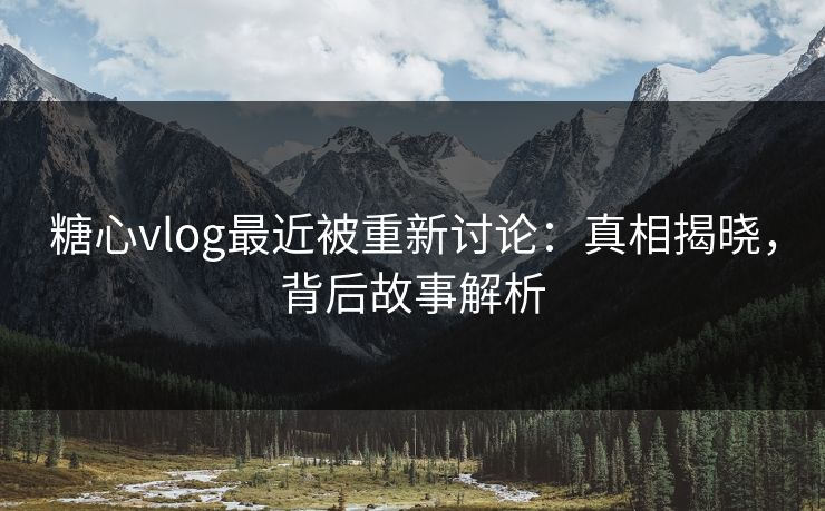 糖心vlog最近被重新讨论：真相揭晓，背后故事解析
