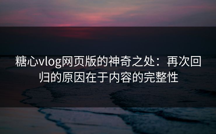 糖心vlog网页版的神奇之处：再次回归的原因在于内容的完整性