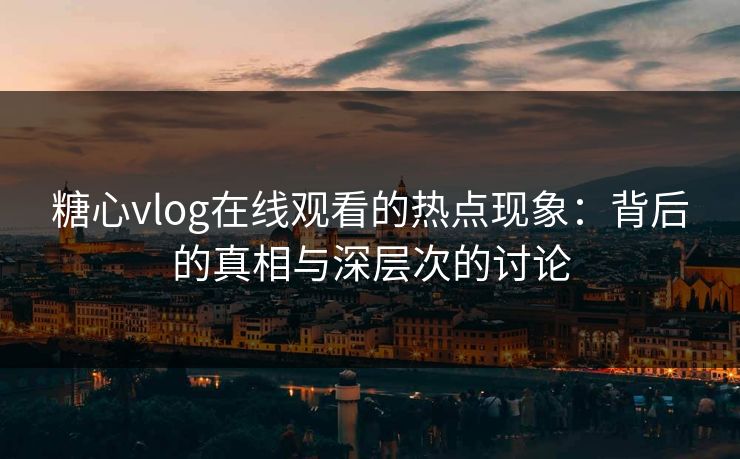 糖心vlog在线观看的热点现象：背后的真相与深层次的讨论