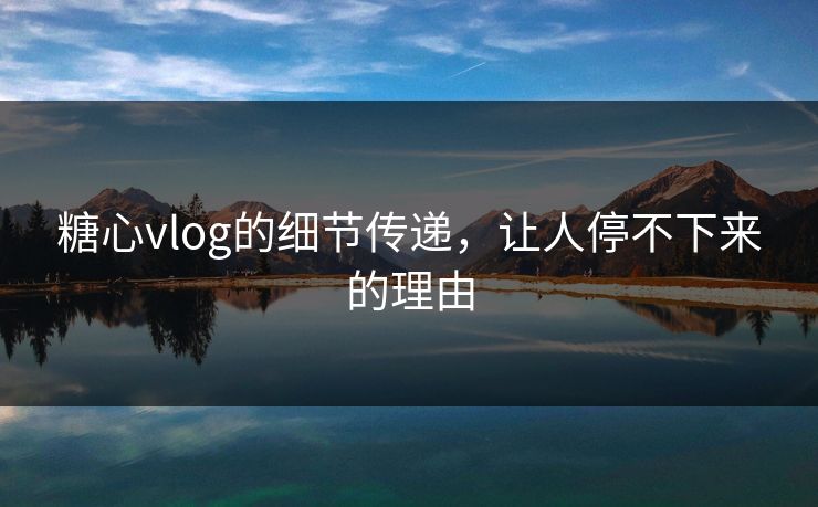 糖心vlog的细节传递，让人停不下来的理由