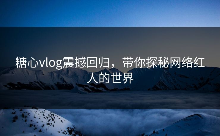 糖心vlog震撼回归，带你探秘网络红人的世界