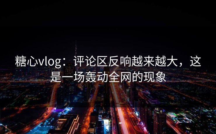 糖心vlog：评论区反响越来越大，这是一场轰动全网的现象