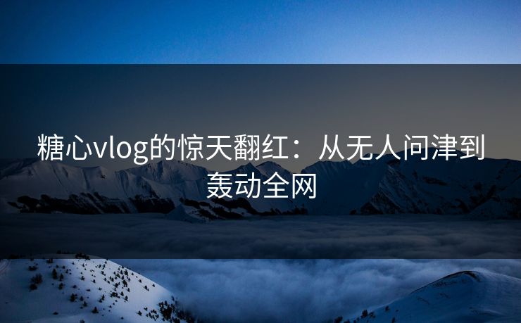 糖心vlog的惊天翻红：从无人问津到轰动全网