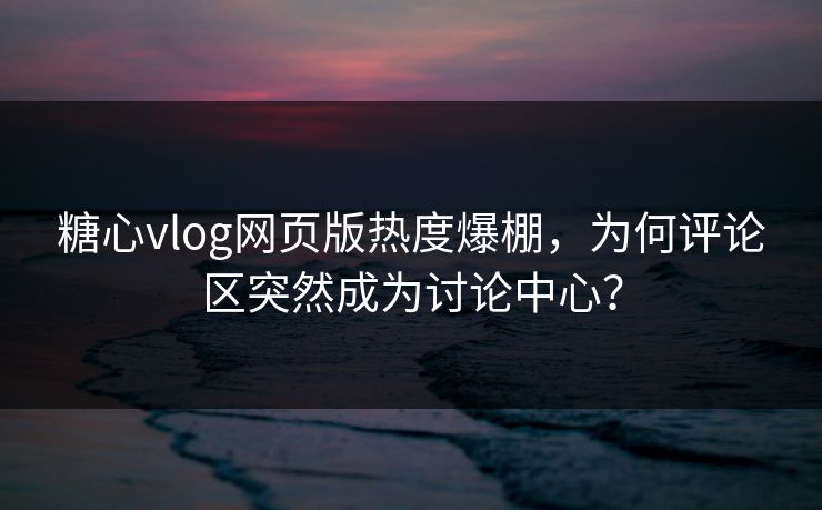 糖心vlog网页版热度爆棚，为何评论区突然成为讨论中心？
