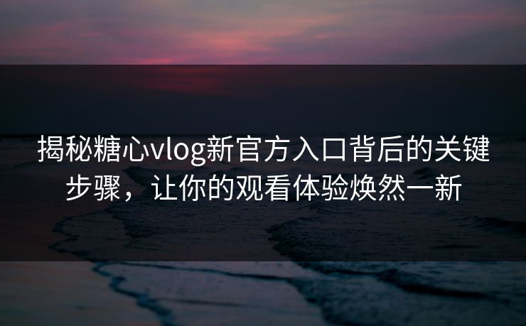 揭秘糖心vlog新官方入口背后的关键步骤，让你的观看体验焕然一新