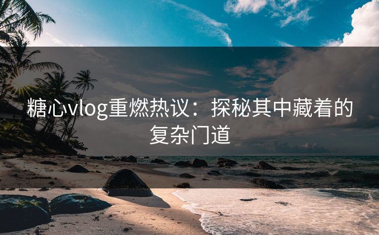 糖心vlog重燃热议：探秘其中藏着的复杂门道