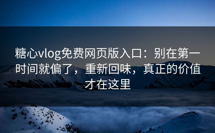 糖心vlog免费网页版入口：别在第一时间就偏了，重新回味，真正的价值才在这里