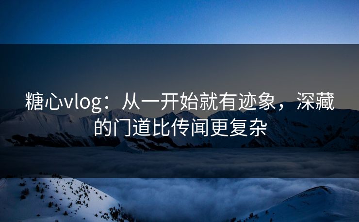 糖心vlog：从一开始就有迹象，深藏的门道比传闻更复杂