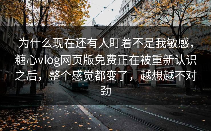 为什么现在还有人盯着不是我敏感，糖心vlog网页版免费正在被重新认识之后，整个感觉都变了，越想越不对劲