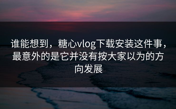 谁能想到，糖心vlog下载安装这件事，最意外的是它并没有按大家以为的方向发展