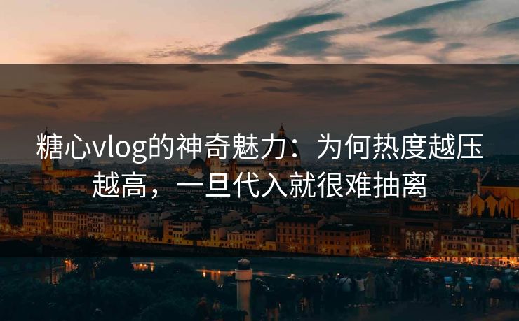 糖心vlog的神奇魅力：为何热度越压越高，一旦代入就很难抽离