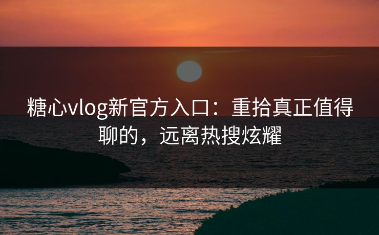 糖心vlog新官方入口：重拾真正值得聊的，远离热搜炫耀