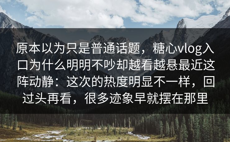 原本以为只是普通话题，糖心vlog入口为什么明明不吵却越看越悬最近这阵动静：这次的热度明显不一样，回过头再看，很多迹象早就摆在那里