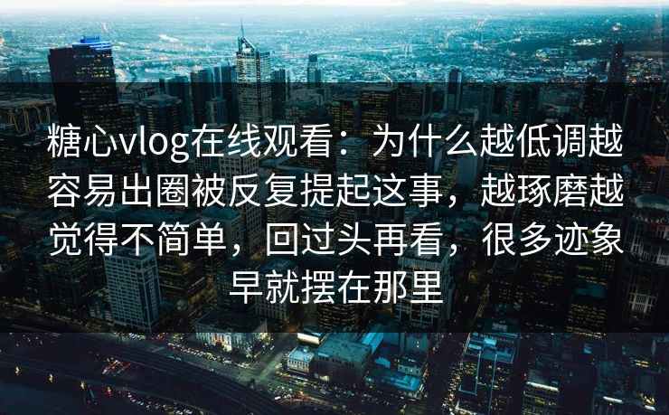 糖心vlog在线观看：为什么越低调越容易出圈被反复提起这事，越琢磨越觉得不简单，回过头再看，很多迹象早就摆在那里