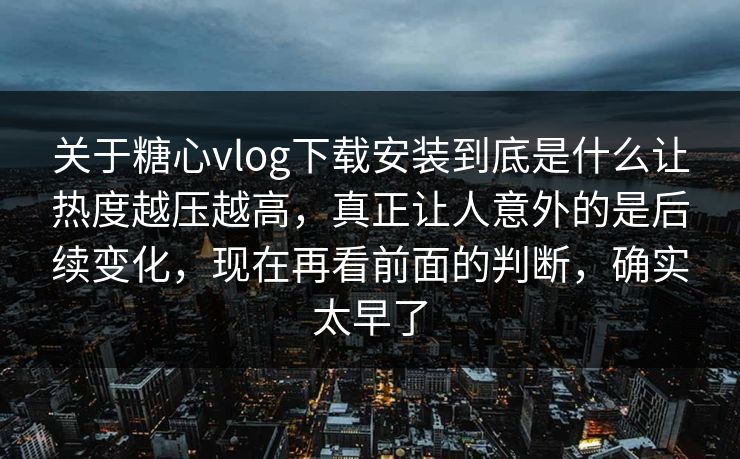 关于糖心vlog下载安装到底是什么让热度越压越高，真正让人意外的是后续变化，现在再看前面的判断，确实太早了