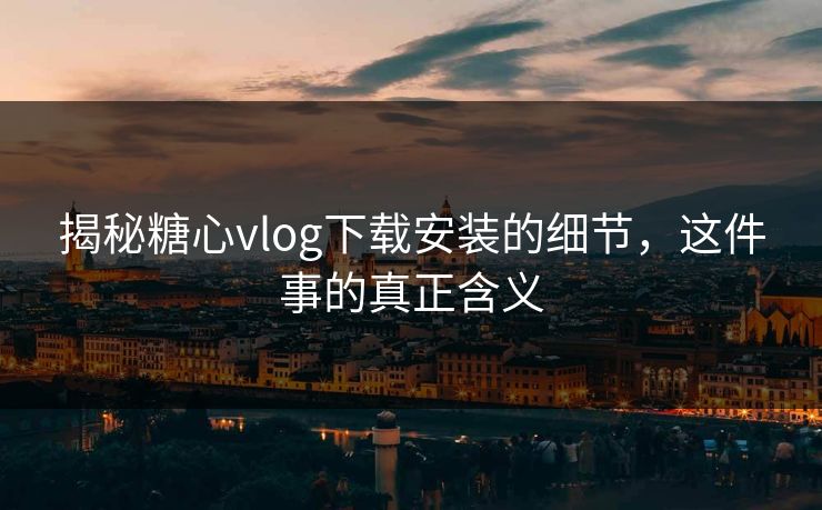 揭秘糖心vlog下载安装的细节，这件事的真正含义