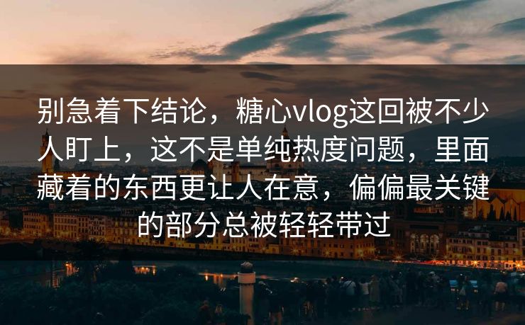 别急着下结论，糖心vlog这回被不少人盯上，这不是单纯热度问题，里面藏着的东西更让人在意，偏偏最关键的部分总被轻轻带过