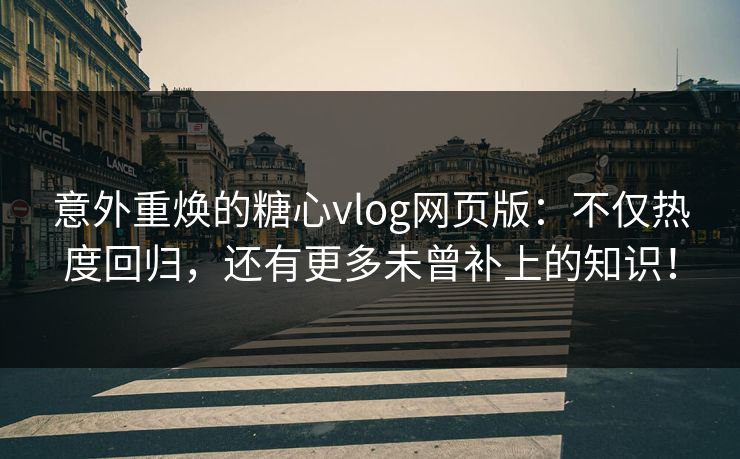 意外重焕的糖心vlog网页版：不仅热度回归，还有更多未曾补上的知识！