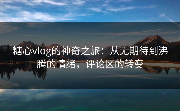 糖心vlog的神奇之旅：从无期待到沸腾的情绪，评论区的转变