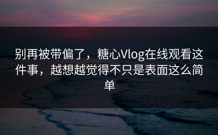 别再被带偏了，糖心Vlog在线观看这件事，越想越觉得不只是表面这么简单
