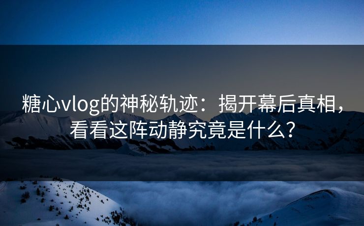 糖心vlog的神秘轨迹：揭开幕后真相，看看这阵动静究竟是什么？