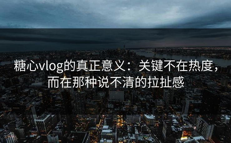糖心vlog的真正意义：关键不在热度，而在那种说不清的拉扯感