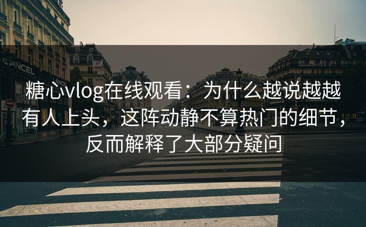 糖心vlog在线观看：为什么越说越越有人上头，这阵动静不算热门的细节，反而解释了大部分疑问