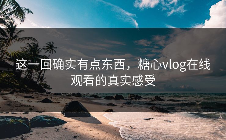这一回确实有点东西，糖心vlog在线观看的真实感受