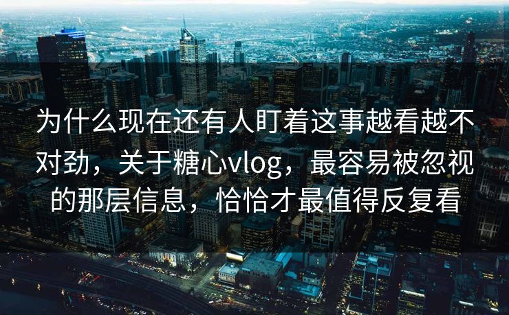 为什么现在还有人盯着这事越看越不对劲，关于糖心vlog，最容易被忽视的那层信息，恰恰才最值得反复看