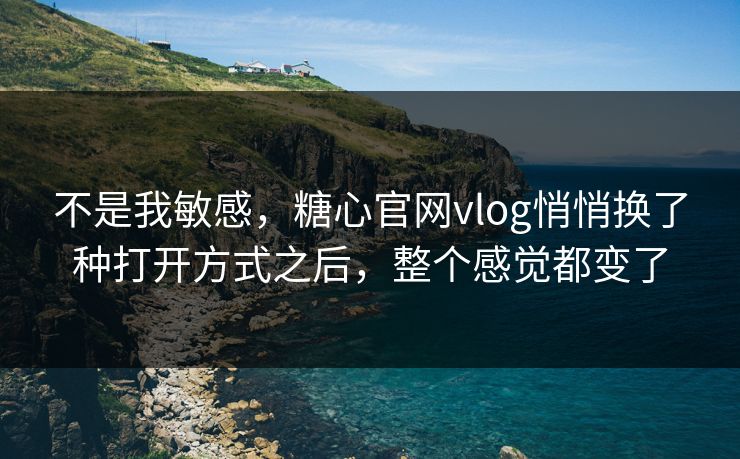 不是我敏感，糖心官网vlog悄悄换了种打开方式之后，整个感觉都变了