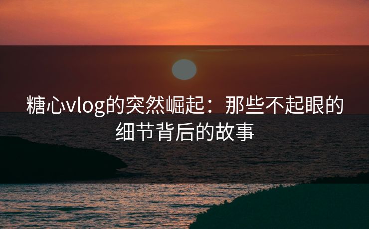 糖心vlog的突然崛起:那些不起眼的细节背后的故事 糖心vlog的突然崛起:那些不起眼的细节背后的故事