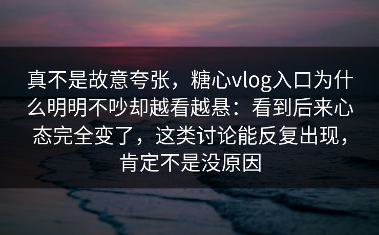 真不是故意夸张,糖心vlog入口为什么明明不吵却越看越悬:看到后来心态完全变了,这类讨论能反复出现,肯定不是没原因 真不是故意夸张,糖心vlog入口为什么明明不吵却越看越悬:看到后来心态完全变了,这类讨论能反复出现,肯定不是没原因