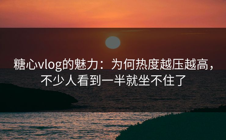 糖心vlog的魅力：为何热度越压越高，不少人看到一半就坐不住了