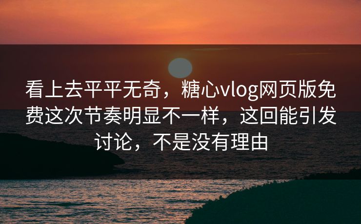 看上去平平无奇，糖心vlog网页版免费这次节奏明显不一样，这回能引发讨论，不是没有理由
