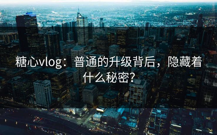 糖心vlog：普通的升级背后，隐藏着什么秘密？