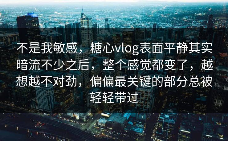 不是我敏感，糖心vlog表面平静其实暗流不少之后，整个感觉都变了，越想越不对劲，偏偏最关键的部分总被轻轻带过