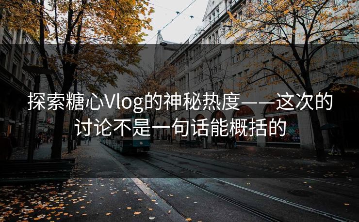 探索糖心Vlog的神秘热度——这次的讨论不是一句话能概括的