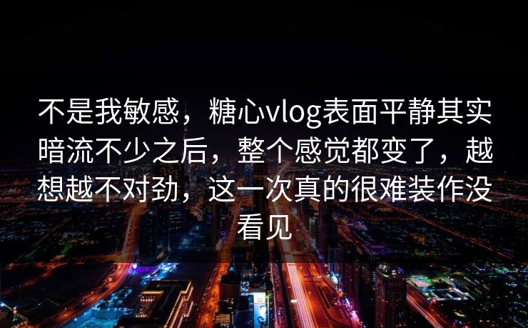 不是我敏感，糖心vlog表面平静其实暗流不少之后，整个感觉都变了，越想越不对劲，这一次真的很难装作没看见