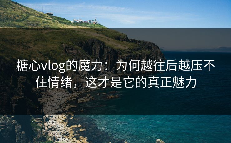 糖心vlog的魔力：为何越往后越压不住情绪，这才是它的真正魅力