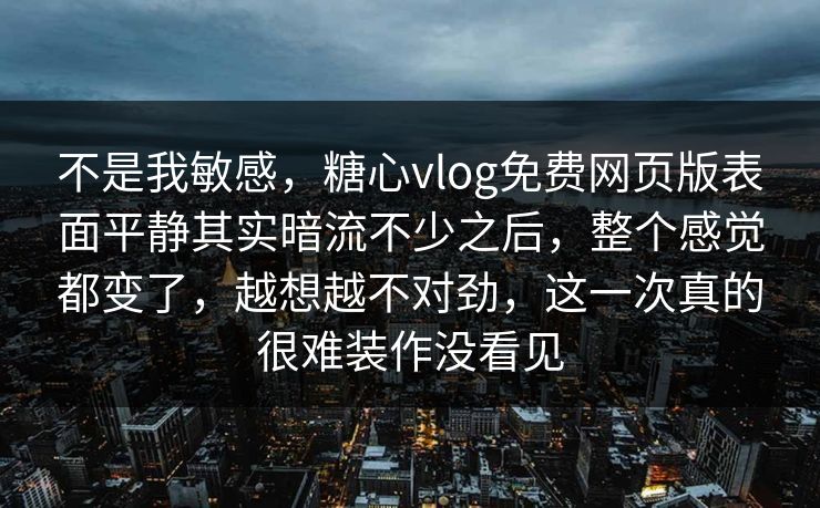 不是我敏感，糖心vlog免费网页版表面平静其实暗流不少之后，整个感觉都变了，越想越不对劲，这一次真的很难装作没看见