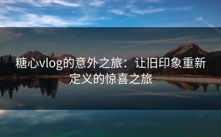 糖心vlog的意外之旅：让旧印象重新定义的惊喜之旅