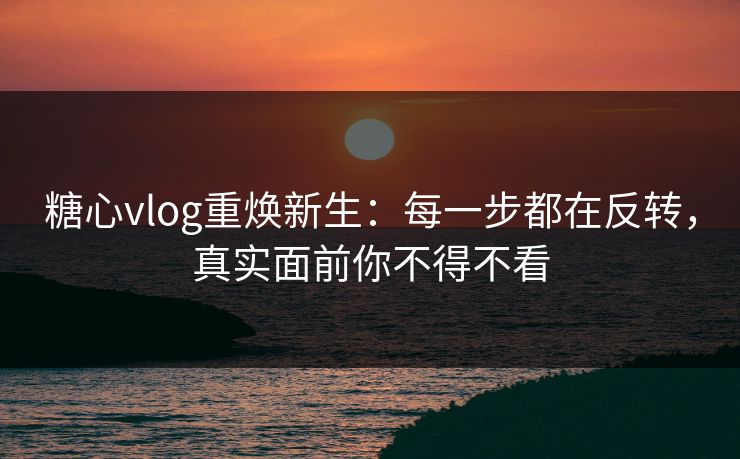 糖心vlog重焕新生：每一步都在反转，真实面前你不得不看