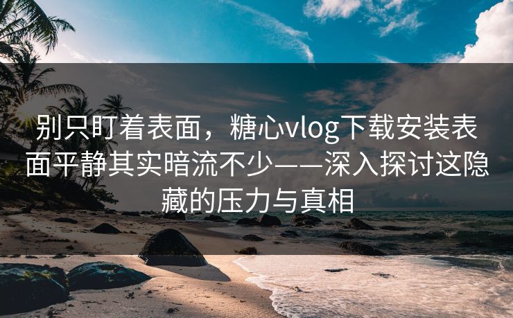 别只盯着表面，糖心vlog下载安装表面平静其实暗流不少——深入探讨这隐藏的压力与真相