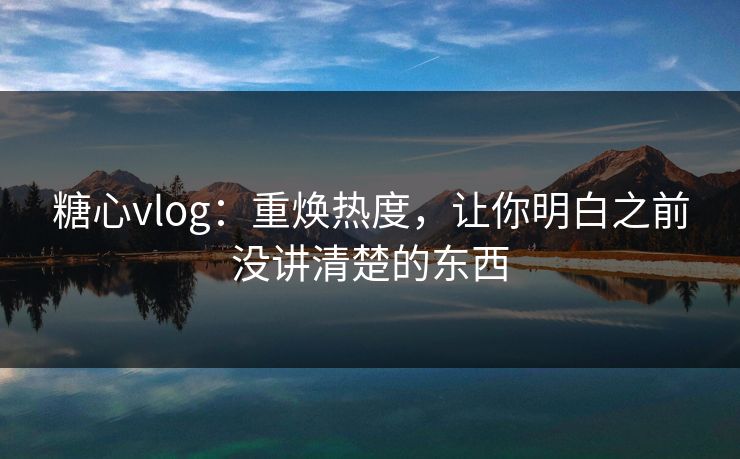 糖心vlog：重焕热度，让你明白之前没讲清楚的东西