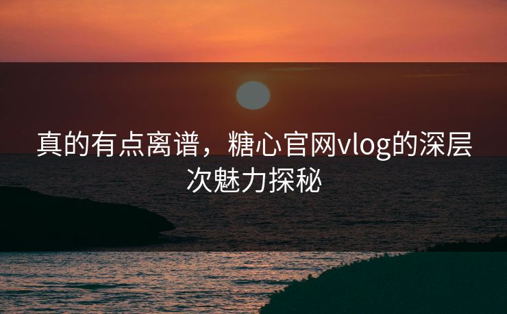 真的有点离谱，糖心官网vlog的深层次魅力探秘