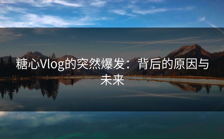 糖心Vlog的突然爆发：背后的原因与未来
