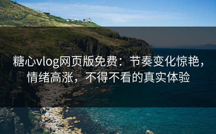 糖心vlog网页版免费：节奏变化惊艳，情绪高涨，不得不看的真实体验