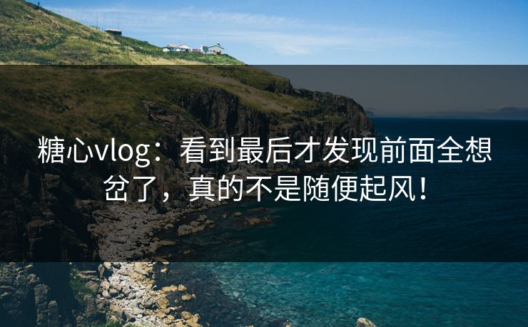 糖心vlog：看到最后才发现前面全想岔了，真的不是随便起风！