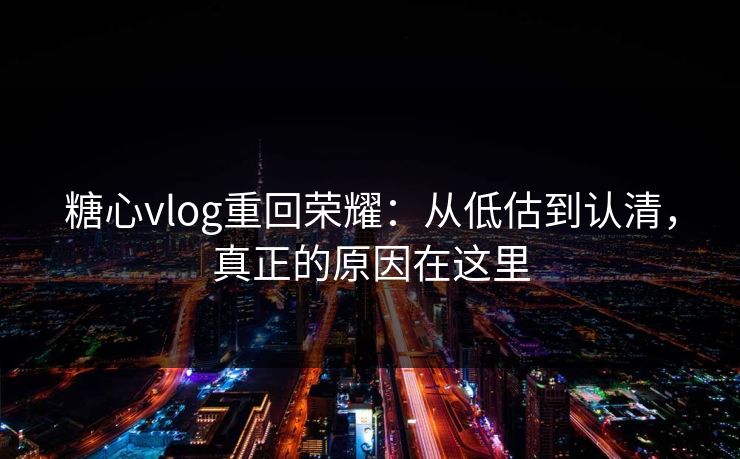 糖心vlog重回荣耀：从低估到认清，真正的原因在这里
